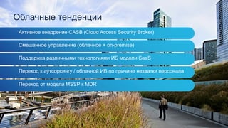 Облачные тенденции
Активное внедрение CASB (Cloud Access Security Broker)
Смешанное управление (облачное + on-premise)
Поддержка различными технологиями ИБ модели SaaS
Переход к аутсорсингу / облачной ИБ по причине нехватки персонала
Переход от модели MSSP к MDR
 