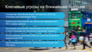 Устройства «Всеобъемлющего Интернета» (IoT) как
площадка для реализации атак
Ключевые угрозы на ближайшее будущее
Мобильные приложения как разносчики вредоносного
ПО и «воры» данных
Программы вымогатели (ransomware или криптолокеры)
и сопутствующие им технологии (например, фишинг)
Использование протокола DNS для скрытия активности
вредоносного ПО
Целенаправленные угрозы, реализующие полный цикл
”kill chain»
 