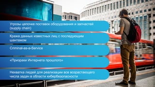 Угрозы цепочке поставок оборудования и запчастей
(supply chain)
Кража данных известных лиц с последующим
шантажом
Criminal-as-a-Service
«Призраки Интернета прошлого»
Нехватка людей для реализации все возрастающего
числа задач в области кибербезопасности
 