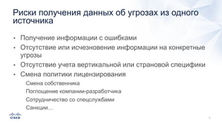 • Получение информации с ошибками
• Отсутствие или исчезновение информации на конкретные
угрозы
• Отсутствие учета вертикальной или страновой специфики
• Смена политики лицензирования
• Смена собственника
• Поглощение компании-разработчика
• Сотрудничество со спецслужбами
• Санкции…
Риски получения данных об угрозах из одного
источника
 