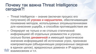 Почему так важна Threat Intelligence
сегодня?!
• Threat Intelligence – знание (включая процесс его
получения) об угрозах и нарушителях, обеспечивающее
понимание методов, используемых злоумышленниками
для нанесения ущерба, и способов противодействия им
• Оперирует не только и не столько статической
информацией об отдельных уязвимостях и угрозах,
сколько более динамичной и имеющей практическое
значение информацией об источниках угроз, признаках
компрометации (объединяющих разрозненные сведения
в единое целое), вредоносных доменах и IP-адресах,
взаимосвязях и т.п.
 