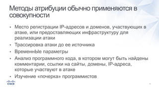• Место регистрации IP-адресов и доменов, участвующих в
атаке, или предоставляющих инфраструктуру для
реализации атаки
• Трассировка атаки до ее источника
• ВременнЫе параметры
• Анализ программного кода, в котором могут быть найдены
комментарии, ссылки на сайты, домены, IP-адреса,
которые участвуют в атаке
• Изучение «почерка» программистов
Методы атрибуции обычно применяются в
совокупности
 