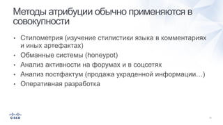 • Стилометрия (изучение стилистики языка в комментариях
и иных артефактах)
• Обманные системы (honeypot)
• Анализ активности на форумах и в соцсетях
• Анализ постфактум (продажа украденной информации…)
• Оперативная разработка
Методы атрибуции обычно применяются в
совокупности
 