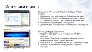 Источники фидов
http://atlas.arbor.net/
Инициатива Arbor ATLAS (Active Threat Level Analysis
System)
• Глобальная сеть анализа угроз (обманные системы)
• Информация берется от обманных систем (honeypot),
IDS, сканеров, данных C&C, данных о фишинге и т.д.
• Публичная информация о Топ10 угрозах
• Для доступа к некоторым данным требуется регистрация
http://www.spamhaus.org
Проект для борьбы со спамом
• Поддерживает различные базы данных (DNSBL) с
данными
по угрозам (IP-адреса) – спамеры, фишеры, прокси,
перехваченные узлы, домены из спама
• Реестр ROKSO с самыми известными спамерами в мире
• Проверка и исключение своих узлов из «черных
списков»
 