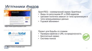 Источники фидов
https://www.spamhaustech.com
SpamTEQ – коммерческий сервис Spamhaus
• Фиды по репутациям IP- и DNS-адресов
• Ценовая политика зависит от типа организации и
типа запрашиваемых данных
• Годовой абонемент
https://www.virustotal.com
Проект для борьбы со спамом
• Проверка файлов и URL на вредоносность
• Бесплатный сервис
• Система поиска
 