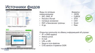 Источники фидов
https://www.threatgrid.com
Фиды по сетевым
коммуникациям
• IRC, DNS, IP
• Россия и Китай
• Сетевые аномалии
• RAT и банковские троянцы
• И др.
https://www.alienvault.com/open-threat-exchange
Открытое community по обмену информацией об угрозах
• IP- и DNS-адреса
• Имена узлов
• E-mail
• URL и URI
• Хеши и пути файлов
• CVE-записи и правила CIDR
Форматы:
• JSON
• CyBOX
• STiX
• CSV
• Snort
• Raw
 