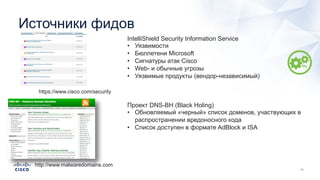 Источники фидов
https://www.cisco.com/security
IntelliShield Security Information Service
• Уязвимости
• Бюллетени Microsoft
• Сигнатуры атак Cisco
• Web- и обычные угрозы
• Уязвимые продукты (вендор-независимый)
http://www.malwaredomains.com
Проект DNS-BH (Black Holing)
• Обновляемый «черный» список доменов, участвующих в
распространении вредоносного кода
• Список доступен в формате AdBlock и ISA
 