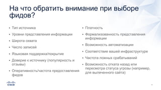 На что обратить внимание при выборе
фидов?
• Тип источника
• Уровни представления информации
• Широта охвата
• Число записей
• Языковая поддержка/покрытие
• Доверие к источнику (популярность и
отзывы)
• Оперативность/частота предоставления
фидов
• Платность
• Формализованность представления
информации
• Возможность автоматизации
• Соответствие вашей инфраструктуре
• Частота ложных срабатываний
• Возможность отката назад или
пересмотра статуса угрозы (например,
для вылеченного сайта)
 