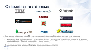 От фидов к платформе
• Чем масштабнее система TI, тем «серьезнее» должна быть платформа для анализа
• Например, BAE Systems Detica CyberReveal, IBM i2, Lookingglass ScoutVision, Mitre CRITs, Palantir,
Paterva/Maltego CaseFile, SharePoint, ThreatConnect
• В простых случаях можно обойтись решениями open source
 