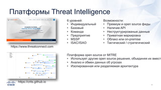 Платформы Threat Intelligence
https://www.threatconnect.com
6 уровней:
• Индивидуальный
• Базовый
• Команда
• Предприятие
• MSSP
• ISAC/ISAO
Возможности:
• Премиум и open source фиды
• Наличие API
• Неструктурированые данные
• Приватная маркировка
• Облако или on-premise
• Тактический / стратегический
https://crits.github.io
Платформа open source от MITRE
• Использует другие open source решения, объединяя их вместе
• Анализ и обмен данных об угрозах
• Изолированная или разделяемая архитектура
 