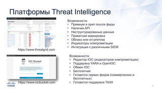 Платформы Threat Intelligence
https://www.threatgrid.com
Возможности:
• Премиум и open source фиды
• Наличие API
• Неструктурированые данные
• Приватная маркировка
• Облако или on-premise
• Индикаторы компрометации
• Интеграция с различными SIEM
https://www.iocbucket.com
Возможности:
• Редактор IOC (индикаторов компрометации)
• Поддержка YARA и OpenIOC
• Обмен IOC
• Бесплатная
• Готовится сервис фидов (коммерческих и
бесплатных)
• Готовится поддержка TAXII
 