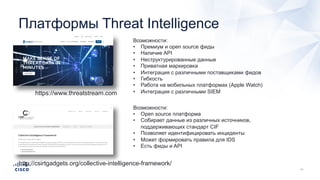 Платформы Threat Intelligence
https://www.threatstream.com
Возможности:
• Премиум и open source фиды
• Наличие API
• Неструктурированные данные
• Приватная маркировка
• Интеграция с различными поставщиками фидов
• Гибкость
• Работа на мобильных платформах (Apple Watch)
• Интеграция с различными SIEM
http://csirtgadgets.org/collective-intelligence-framework/
Возможности:
• Open source платформа
• Собирает данные из различных источников,
поддерживающих стандарт CIF
• Позволяет идентифицировать инциденты
• Может формировать правила для IDS
• Есть фиды и API
 