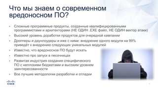 • Сложные программные продукты, созданные квалифицированными
программистами и архитекторами (НЕ ОДИН .EXE файл, НЕ ОДИН вектор атаки)
• Высокий уровень доработки продуктов для очередной кампании
• Дропперы и даунлоудеры и иже с ними: внедрение одного модуля на 99%
приведёт к внедрению следующих уникальных модулей
• Известно, что вредоносное ПО будут искать
• Известно про запуск в песочницах
• Развитая индустрия создания специфического
ПО с неплохими бюджетами и высоким уровнем
заинтересованности
• Все лучшие методологии разработки и отладки
Что мы знаем о современном
вредоносном ПО?
 