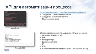 API для автоматизации процесса
VirusTotal
https://www.virustotal.com/en/documentation/public-api/
• Загрузка и сканирование файлов
• Загрузка и сканирование URL
• Получение отчетов
ThreatGRID
Широкие возможности по загрузке и получении ответа
• Артефакты (хэш, путь)
• URL
• Ключ реестра
• Домен / имя узла
• IP
• IOC
• Сетевые коммуникации (TCP, IRC, HTTP, DNS и т.п.)
 