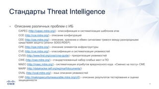 • Описание различных проблем с ИБ
• CAPEC (http://capec.mitre.org/) - классификация и систематизация шаблонов атак
• CCE (http://cce.mitre.org/) - описание конфигураций
• CEE (http://cee.mitre.org/) - описание, хранение и обмен сигналами тревоги между разнородными
средствами защиты (аналог SDEE/RDEP)
• CPE (http://cpe.mitre.org/) - описание элементов инфраструктуры
• CVE (http://cve.mitre.org/) - классификация и систематизация уязвимостей
• CVSS (http://www.first.org/cvss/cvss-guide) - приоритезация уязвимостей
• CWE (http://cwe.mitre.org/) - стандартизованный набор слабых мест в ПО
• MAEC (http://maec.mitre.org/) - систематизация атрибутов вредоносного кода. «Сменил на посту» CME
• MARF (http://datatracker.ietf.org/wg/marf/documents/)
• OVAL (http://oval.mitre.org/) - язык описания уязвимостей
• CRF (http://makingsecuritymeasurable.mitre.org/crf/) - описание результатов тестирования и оценки
защищенности
Стандарты Threat Intelligence
 