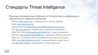 • Признаки компрометации (Indicators of Compromise) и информация о
нарушителях и хакерских кампаниях
• OpenIOC (http://openioc.org) - преимущественно хостовые признаки
• CybOX (http://cybox.mitre.org)
• OpenIOC è CybOX (https://github.com/CybOXProject/openioc-to-cybox)
• STIX (http://stix.mitre.org) - описание угроз, инцидентов и нарушителей
• IODEF (RFC 5070) (http://www.ietf.org/rfc/rfc5070.txt) – активно применяется
• RFC 5901 (http://www.ietf.org/rfc/rfc5901.txt) – расширение IODEF для фишинга
• IODEF-SCI – расширение IODEF для добавления дополнительных данных
• VERIS (http://www.veriscommunity.net/) – высокоуровневый стандарт Verizon
• x-arf (http://www.x-arf.org/) - уведомление о сетевых нарушениях
Стандарты Threat Intelligence
 