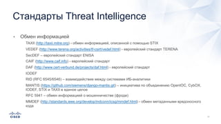 • Обмен информацией
• TAXII (http://taxii.mitre.org) - обмен информацией, описанной с помощью STIX
• VEDEF (http://www.terena.org/activities/tf-csirt/vedef.html) - европейский стандарт TERENA
• SecDEF – европейский стандарт ENISA
• CAIF (http://www.caif.info) - европейский стандарт
• DAF (http://www.cert-verbund.de/projects/daf.html) - европейский стандарт
• IODEF
• RID (RFC 6545/6546) – взаимодействие между системами ИБ-аналитики
• MANTIS (https://github.com/siemens/django-mantis.git) – инициатива по объединению OpenIOC, CybOX,
IODEF, STIX и TAXII в единое целое
• RFC 5941 – обмен информацией о мошенничестве (фроде)
• MMDEF (http://standards.ieee.org/develop/indconn/icsg/mmdef.html) - обмен метаданными вредоносного
кода
Стандарты Threat Intelligence
 