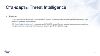 • Разное
• TLP – протокол «раскраски» сообщений об угрозах, позволяющий автоматически определить круг
распространения информации
• CIF (http://collectiveintel.net/) – разработан REN-ISAC для собирать данные из разных источников и
нейтрализовать угрозы путем генерации правил для Snort, iptables и др.
Стандарты Threat Intelligence
 