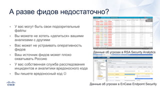 • У вас могут быть свои подозрительные
файлы
• Вы можете не хотеть «делиться» вашими
анализами с другими
• Вас может не устраивать оперативность
фидов
• Ваш источник фидов может плохо
охватывать Россию
• У вас собственная служба расследования
инцидентов и аналитики вредоносного кода
• Вы пишете вредоносный код J
А разве фидов недостаточно?
Данные об угрозах в RSA Security Analytics
Данные об угрозах в EnCase Endpoint Security
 