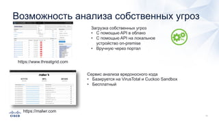 Возможность анализа собственных угроз
https://www.threatgrid.com
Загрузка собственных угроз
• С помощью API в облако
• С помощью API на локальное
устройство on-premise
• Вручную через портал
https://malwr.com
Сервис анализа вредоносного кода
• Базируется на VirusTotal и Cuckoo Sandbox
• Бесплатный
 