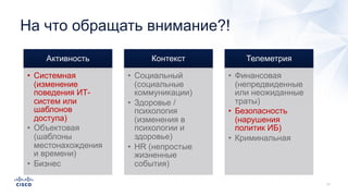 На что обращать внимание?!
Активность
• Системная
(изменение
поведения ИТ-
систем или
шаблонов
доступа)
• Объектовая
(шаблоны
местонахождения
и времени)
• Бизнес
Контекст
• Социальный
(социальные
коммуникации)
• Здоровье /
психология
(изменения в
психологии и
здоровье)
• HR (непростые
жизненные
события)
Телеметрия
• Финансовая
(непредвиденные
или неожиданные
траты)
• Безопасность
(нарушения
политик ИБ)
• Криминальная
 