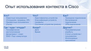 Кто?
Известные пользователи
(Сотрудники, продавцы, HR)
Неизвестные пользователи
(Гости)
Что?
Идентификатор устройства
Классификация устройств
(профиль)
Состояние устройства (posture)
Как?
Проводное подключение
Беспроводное
подключение
VPN-подключение
Где / куда / откуда?
Географическое
местоположение
Департамент / отдел
SSID / Порт коммутатора
Когда?
Дата
Время
Другие?
Пользовательские
атрибуты
Статус устройства /
пользователя
Используемые
приложения
Опыт использования контекста в Cisco
 