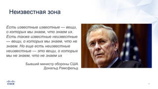 Неизвестная зона
Есть известные известные — вещи,
о которых мы знаем, что знаем их.
Есть также известные неизвестные
— вещи, о которых мы знаем, что не
знаем. Но еще есть неизвестные
неизвестные — это вещи, о которых
мы не знаем, что не знаем их
Бывший министр обороны США
Дональд Рамсфельд
 