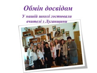 Обмін досвідом
У нашій школі гостювали
вчителі з Луганщини
 