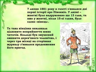 7 липня 1881 року в газеті з'явилися дві
перші історії про Піноккіо. У липні –
жовтні було надруковано ще 13 глав, та
вже у жовтні, після 15-ої глави, було
слово «кінець».
Та така кінцівка викликала
цілковите неприйняття юних
читачів. Коллоді був змушений
оживити дерев’яного чоловічка, і
через три місяці на сторінках
журналу з’явилося продовження
його пригод.
 