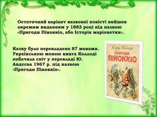 Остаточний варіант казкової повісті вийшов
окремим виданням у 1883 році під назвою
«Пригоди Піноккіо, або Історія маріонетки».
Казку було перекладено 87 мовами.
Українською мовою книга Коллоді
побачила світ у перекладі Ю.
Авдєєва 1967 р. під назвою
«Пригоди Піноккіо».
 