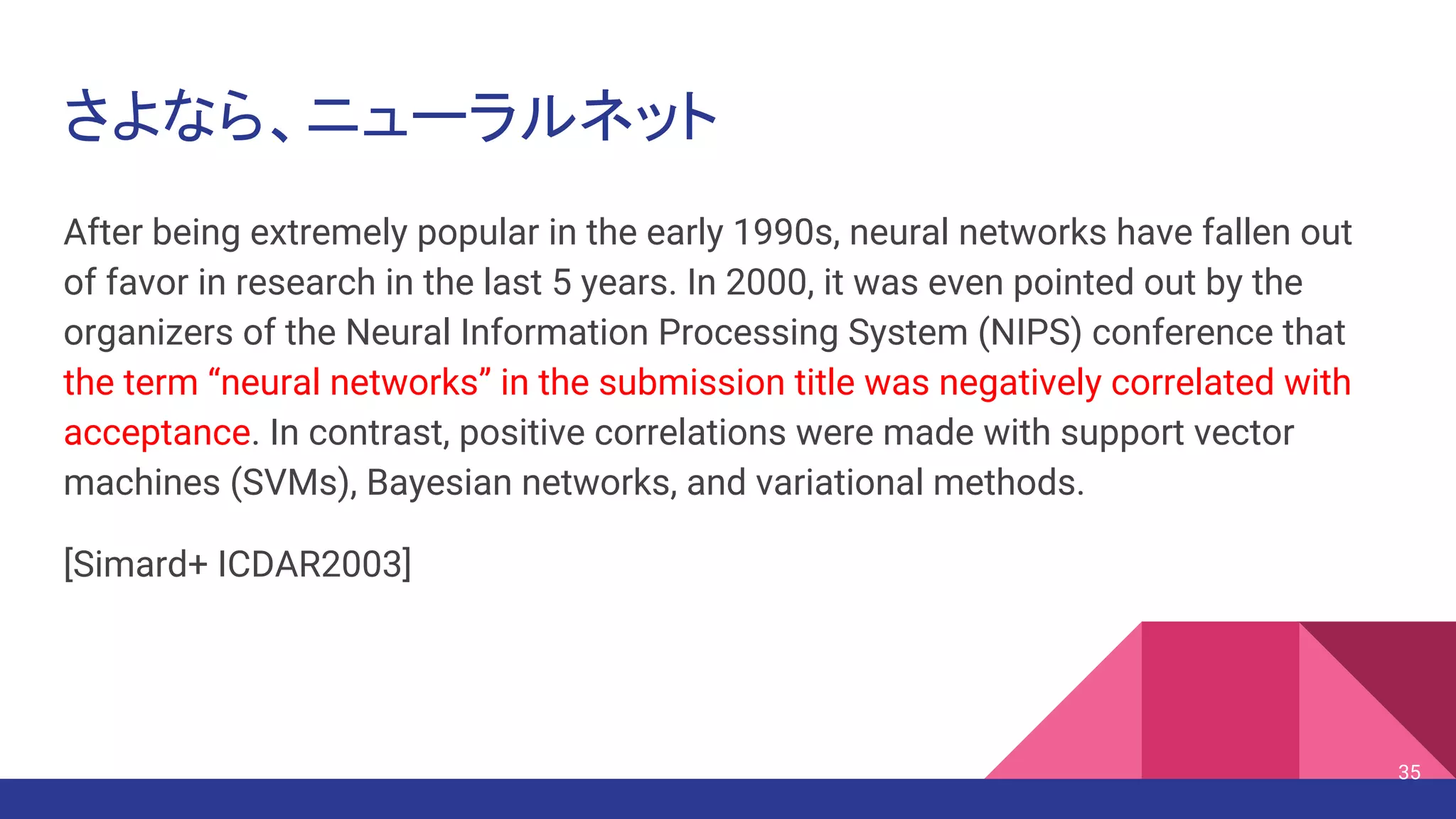 さよなら、ニューラルネット
After being extremely popular in the early 1990s, neural networks have fallen out
of favor in research in the last 5 years. In 2000, it was even pointed out by the
organizers of the Neural Information Processing System (NIPS) conference that
the term “neural networks” in the submission title was negatively correlated with
acceptance. In contrast, positive correlations were made with support vector
machines (SVMs), Bayesian networks, and variational methods.
[Simard+ ICDAR2003]
35
 