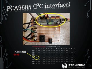 root@raspberrypi:# i2cdetect -y 1
0 1 2 3 4 5 6 7 8 9 a b c d e f
00: -- -- -- -- -- -- -- -- -- -- -- -- --
10: -- -- -- -- -- -- -- -- -- -- -- -- -- -- -- --
20: -- -- -- -- -- -- -- -- -- -- -- -- -- -- -- --
30: -- -- -- -- -- -- -- -- -- -- -- -- -- -- -- --
40: 40 -- -- -- -- -- -- -- -- -- -- -- -- -- -- --
50: 50 -- -- -- -- -- -- -- -- -- -- -- -- -- -- --
60: -- -- -- -- -- -- -- -- -- -- -- -- -- -- -- --
70: 70 -- -- -- -- -- -- --
I C位置預設
0x40
 