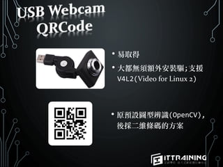 • 易取得
• 大都無須額外安裝驅;支援
V4L2(Video for Linux 2)
• 原預設圖型辨識(OpenCV),
後採二維條碼的方案
 