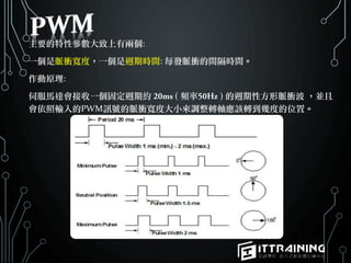 主要的特性參數大致上有兩個:
一個是脈衝寬度，一個是週期時間: 每發脈衝的間隔時間。
作動原理:
伺服馬達會接收一個固定週期約 ( 頻率 ) 的週期性方形脈衝波 ，並且
會依照輸入的PWM訊號的脈衝寬度大小來調整轉軸應該轉到幾度的位置。
 