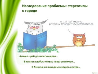 Исследование проблемы: стереотипы
о городе
Ачинск – рай для пенсионеров…
В Ачинске работа только через знакомых…
В Ачинске на выходных сходить некуда…
 