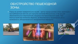 ОБУСТРОЙСТВО ПЕШЕХОДНОЙ
ЗОНЫ.
 Город не должен превратиться в музей. Центр города должен стать приятным и
востребованным местом для прогулок жителей Минусинска, а так же для
образовательных мероприятий учащихся юга Красноярского края. При
благоустройстве внимание обратить на безопасность пешеходных зон и
возможность объединения их в экскурсионные маршруты.
 