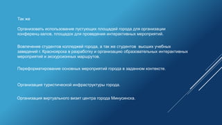 Так же
Организовать использование пустующих площадей города для организации
конференц-залов, площадок для проведения интерактивных мероприятий.
Вовлечение студентов колледжей города, а так же студентов высших учебных
заведений г. Красноярска в разработку и организацию образовательных интерактивных
мероприятий и экскурсионных маршрутов.
Организация туристической инфраструктуры города.
Организация виртуального визит центра города Минусинска.
Переформатирование основных мероприятий города в заданном контексте.
 