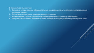 В перспективе мы получим:
1. Культурно-исторические и образовательные программы станут инструментом продвижения
интересов города.
2. Воспитаем патриотизм и гражданственность горожан.
3. Формирование у подрастающего поколения привязанности к месту проживания.
4. Минусинск восстановит значимость своей позиции в истории развития Красноярского края.
 