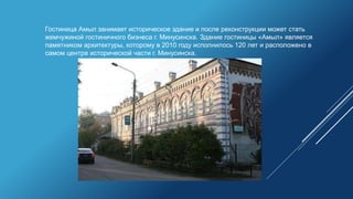 Гостиница Амыл занимает историческое здание и после реконструкции может стать
жемчужиной гостиничного бизнеса г. Минусинска. Здание гостиницы «Амыл» является
памятником архитектуры, которому в 2010 году исполнилось 120 лет и расположено в
самом центре исторической части г. Минусинска.
 