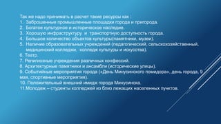 Так же надо принимать в расчет такие ресурсы как :
1. Заброшенные промышленные площадки города и пригорода.
2. Богатое культурное и историческое наследие.
3. Хорошую инфраструктуру и транспортную доступность города.
4. Большое количество объектов культуры(памятники, музеи).
5. Наличие образовательных учреждений (педагогический, сельскохозяйственный,
медицинский колледжи, колледж культуры и искусства).
6. Театр.
7. Религиозные учреждения различных конфессий.
8. Архитектурные памятники и ансамбли (исторические улицы).
9. Событийные мероприятия города («День Минусинского помидора», день города, 9
мая, спортивные мероприятия).
10. Положительный внешний имидж города Минусинска.
11.Молодеж – студенты колледжей из близ лежащих населенных пунктов.
 