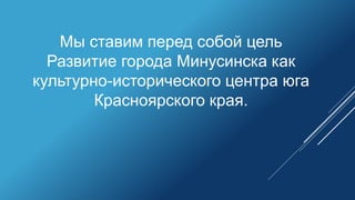 Мы ставим перед собой цель
Развитие города Минусинска как
культурно-исторического центра юга
Красноярского края.
 