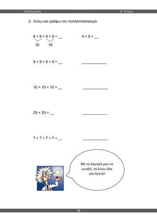 Μαθηματικά B΄ τεύχος
16
3. Λύνω και γράφω τον πολλαπλασιασμό:
8 + 8 + 8 + 8 = __ 4 × 8 = __
16 16
9 + 9 + 9 + 9 = __ ____________
10 + 10 + 10 = __ ____________
25 + 25 = __ ____________
7 + 7 + 7 + 7 = __ ____________
Με το λαμπρό μου το
μυαλό, τα λύνω όλα
στο λεπτό!
 