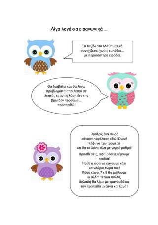 Λίγα λογάκια εισαγωγικά …
Το ταξίδι στα Μαθηματικά
συνεχίζεται χωρίς εμπόδια…
με περισσότερα εφόδια.
Πράξεις ένα σωρό
κάνουν παρέλαση εδώ! Ωωω!
Κέφι να ΄χω τρομερό
και θα τα λύνω όλα με γοργό ρυθμό!
Προσθέσεις, αφαιρέσεις ξέρουμε
παιδιά!
Ήρθε η ώρα να κάνουμε κάτι
καινούριο τώρα πια!
Πόσο κάνει 7 x 9 θα μάθουμε
κι άλλα τέτοια πολλά,
δηλαδή θα λέμε με τραγουδάκια
την προπαίδεια ξανά και ξανά!
Θα διαβάζω και θα λύνω
προβλήματα από λεπτό σε
λεπτό , κι αν τη λύση δεν την
βρω δεν πτοούμαι…
προσπαθώ!
 
