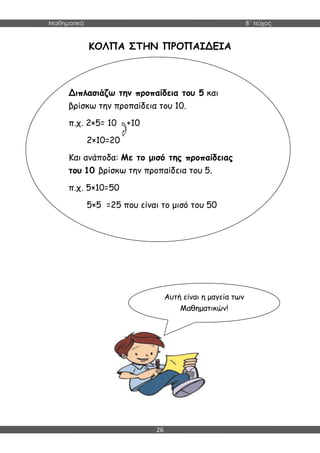 Μαθηματικά B΄ τεύχος
26
ΚΟΛΠΑ ΣΤΗΝ ΠΡΟΠΑΙΔΕΙΑ
Διπλασιάζω την προπαίδεια του 5 και
βρίσκω την προπαίδεια του 10.
π.χ. 2×5= 10 +10
2×10=20
Και ανάποδα: Με το μισό της προπαίδειας
του 10 βρίσκω την προπαίδεια του 5.
π.χ. 5×10=50
5×5 =25 που είναι το μισό του 50
Αυτή είναι η μαγεία των
Μαθηματικών!
 