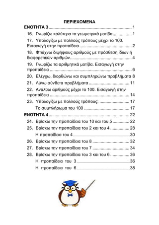 ΠΕΡΙΕΧΟΜΕΝΑ
ΕΝΟΤΗΤΑ 3...................................................................... 1
16. Γνωρίζω καλύτερα τα γεωμετρικά μοτίβα................ 1
17. Υπολογίζω με πολλούς τρόπους μέχρι το 100.
Εισαγωγή στην προπαίδεια............................................ 2
18. Φτιάχνω διψήφιους αριθμούς με πρόσθεση ίδιων ή
διαφορετικών αριθμών.................................................... 4
19. Γνωρίζω τα αριθμητικά μοτίβα. Εισαγωγή στην
προπαίδεια ..................................................................... 6
20. Ελέγχω, διορθώνω και συμπληρώνω προβλήματα 8
21. Λύνω σύνθετα προβλήματα .................................. 11
22. Αναλύω αριθμούς μέχρι το 100. Εισαγωγή στην
προπαίδεια ................................................................... 14
23. Υπολογίζω με πολλούς τρόπους: ......................... 17
Το συμπλήρωμα του 100 ...................................... 17
ΕΝΟΤΗΤΑ 4.................................................................... 22
24. Βρίσκω την προπαίδεια του 10 και του 5 .............. 22
25. Βρίσκω την προπαίδεια του 2 και του 4 ................ 28
Η προπαίδεια του 4.............................................................................30
26. Βρίσκω την προπαίδεια του 8 ............................... 32
27. Βρίσκω την προπαίδεια του 7 ............................... 34
28. Βρίσκω την προπαίδεια του 3 και του 6 ................ 36
Η προπαίδεια του 3........................................................................36
Η προπαίδεια του 6........................................................................38
 