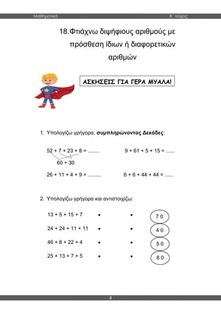 Μαθηματικά B΄ τεύχος
4
18.Φτιάχνω διψήφιους αριθμούς με
πρόσθεση ίδιων ή διαφορετικών
αριθμών
1. Υπολογίζω γρήγορα, συμπληρώνοντας Δεκάδες:
52 + 7 + 23 + 8 = ........ 9 + 61 + 5 + 15 = ......
60 + 30
26 + 11 + 4 + 9 = ......... 6 + 6 + 44 + 44 = ......
2. Υπολογίζω γρήγορα και αντιστοιχίζω:
13 + 5 + 15 + 7  
24 + 24 + 11 + 11  
46 + 8 + 22 + 4  
25 + 13 + 7 + 5  
ΑΣΚΗΣΕΙΣ ΓΙΑ ΓΕΡΑ ΜΥΑΛΑ!
7 0
4 0
5 0
8 0
 