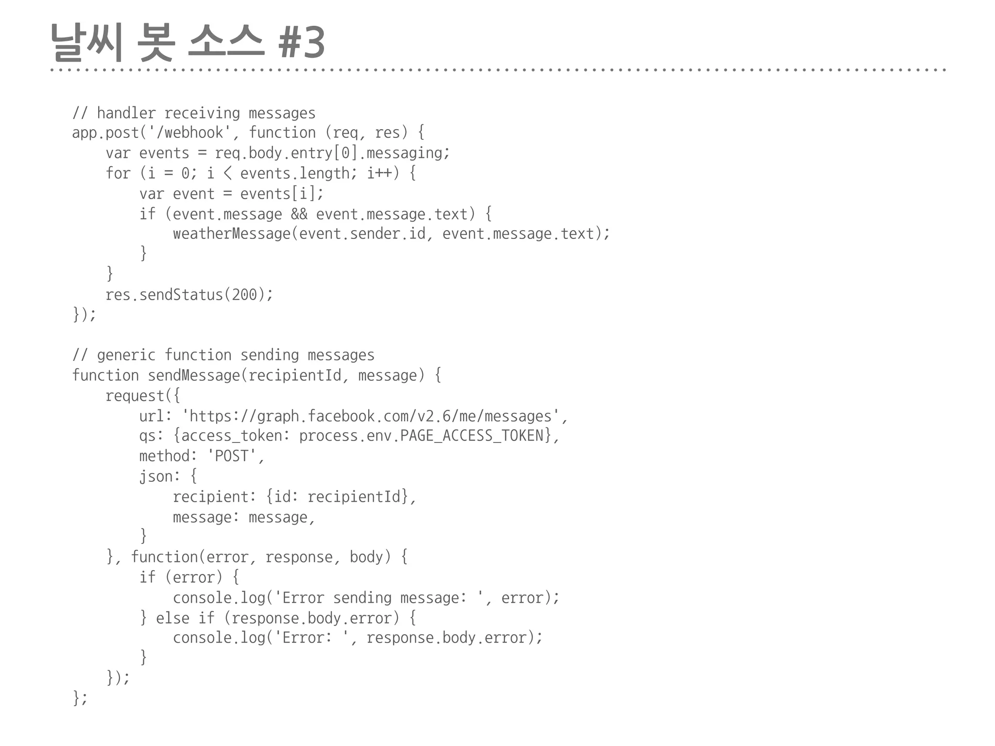 날씨 봇 소스 #2
// Server frontpage
app.get('/', function (req, res) {
res.send('This is TestBot Server');
});
app.get('/forecast', function (req, res) {
forecast.get([35.9335, 139.6181], function(err, weather) {
if(err) return console.dir(err);
console.dir(weather);
});
res.send('forecast');
});
// Facebook Webhook
app.get('/webhook', function (req, res) {
if (req.query['hub.verify_token'] === 'abcd_verify_token') {
res.send(req.query['hub.challenge']);
} else {
res.send('Invalid verify token');
}
});
 