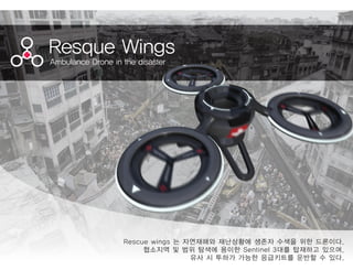 Resque Wings
Ambulance Drone in the disaster
Rescue wings 는 자연재해와 재난상황에 생존자 수색을 위한 드론이다.
협소지역 및 범위 탐색에 용이한 Sentinel 3대를 탑재하고 있으며,
유사 시 투하가 가능한 응급키트를 운반할 수 있다.
 