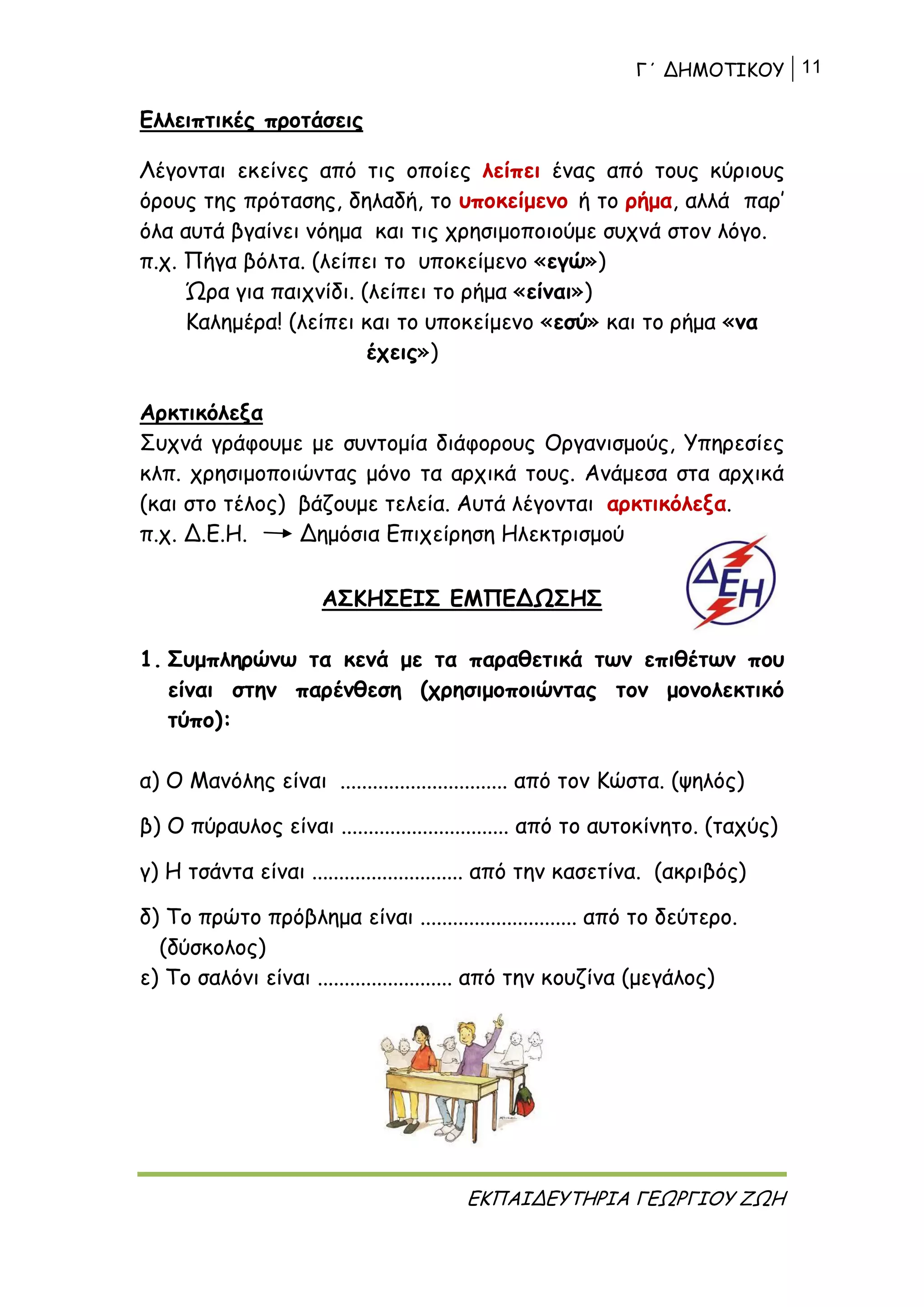 Γ΄ ΔΗΜΟΤΙΚΟΥ 11
ΕΚΠΑΙΔΕΥΤΗΡΙΑ ΓΕΩΡΓΙΟΥ ΖΩΗ
Ελλειπτικές προτάσεις
Λέγονται εκείνες από τις οποίες λείπει ένας από τους κύριους
όρους της πρότασης, δηλαδή, το υποκείμενο ή το ρήμα, αλλά παρ’
όλα αυτά βγαίνει νόημα και τις χρησιμοποιούμε συχνά στον λόγο.
π.χ. Πήγα βόλτα. (λείπει το υποκείμενο «εγώ»)
Ώρα για παιχνίδι. (λείπει το ρήμα «είναι»)
Καλημέρα! (λείπει και το υποκείμενο «εσύ» και το ρήμα «να
έχεις»)
Αρκτικόλεξα
Συχνά γράφουμε με συντομία διάφορους Οργανισμούς, Υπηρεσίες
κλπ. χρησιμοποιώντας μόνο τα αρχικά τους. Ανάμεσα στα αρχικά
(και στο τέλος) βάζουμε τελεία. Αυτά λέγονται αρκτικόλεξα.
π.χ. Δ.Ε.Η. Δημόσια Επιχείρηση Ηλεκτρισμού
ΑΣΚΗΣΕΙΣ ΕΜΠΕΔΩΣΗΣ
1. Συμπληρώνω τα κενά με τα παραθετικά των επιθέτων που
είναι στην παρένθεση (χρησιμοποιώντας τον μονολεκτικό
τύπο):
α) Ο Μανόλης είναι ............................... από τον Κώστα. (ψηλός)
β) Ο πύραυλος είναι ............................... από το αυτοκίνητο. (ταχύς)
γ) Η τσάντα είναι ............................ από την κασετίνα. (ακριβός)
δ) Το πρώτο πρόβλημα είναι ............................. από το δεύτερο.
(δύσκολος)
ε) Το σαλόνι είναι ......................... από την κουζίνα (μεγάλος)
 