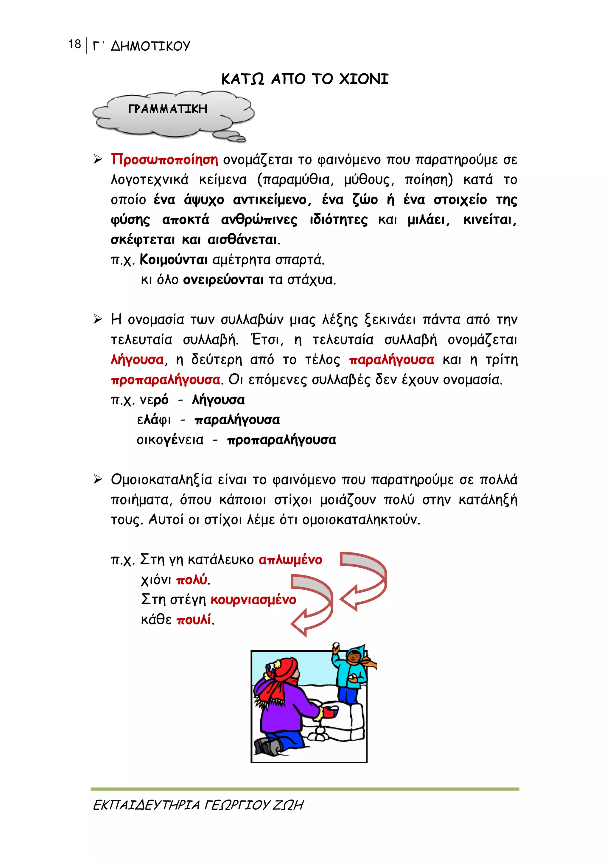 18 Γ΄ ΔΗΜΟΤΙΚΟΥ
ΕΚΠΑΙΔΕΥΤΗΡΙΑ ΓΕΩΡΓΙΟΥ ΖΩΗ
ΚΑΤΩ ΑΠΟ ΤΟ ΧΙΟΝΙ
 Προσωποποίηση ονομάζεται το φαινόμενο που παρατηρούμε σε
λογοτεχνικά κείμενα (παραμύθια, μύθους, ποίηση) κατά το
οποίο ένα άψυχο αντικείμενο, ένα ζώο ή ένα στοιχείο της
φύσης αποκτά ανθρώπινες ιδιότητες και μιλάει, κινείται,
σκέφτεται και αισθάνεται.
π.χ. Κοιμούνται αμέτρητα σπαρτά.
κι όλο ονειρεύονται τα στάχυα.
 Η ονομασία των συλλαβών μιας λέξης ξεκινάει πάντα από την
τελευταία συλλαβή. Έτσι, η τελευταία συλλαβή ονομάζεται
λήγουσα, η δεύτερη από το τέλος παραλήγουσα και η τρίτη
προπαραλήγουσα. Οι επόμενες συλλαβές δεν έχουν ονομασία.
π.χ. νερό - λήγουσα
ελάφι - παραλήγουσα
οικογένεια - προπαραλήγουσα
 Ομοιοκαταληξία είναι το φαινόμενο που παρατηρούμε σε πολλά
ποιήματα, όπου κάποιοι στίχοι μοιάζουν πολύ στην κατάληξή
τους. Αυτοί οι στίχοι λέμε ότι ομοιοκαταληκτούν.
π.χ. Στη γη κατάλευκο απλωμένο
χιόνι πολύ.
Στη στέγη κουρνιασμένο
κάθε πουλί.
 